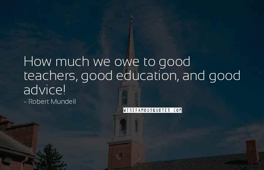 Robert Mundell Quotes: How much we owe to good teachers, good education, and good advice!