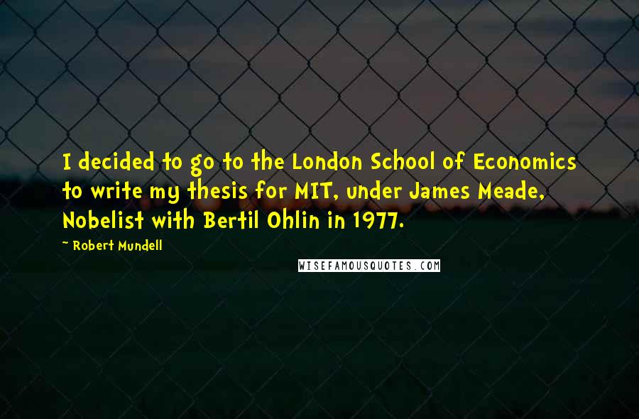 Robert Mundell Quotes: I decided to go to the London School of Economics to write my thesis for MIT, under James Meade, Nobelist with Bertil Ohlin in 1977.