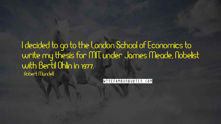 Robert Mundell Quotes: I decided to go to the London School of Economics to write my thesis for MIT, under James Meade, Nobelist with Bertil Ohlin in 1977.