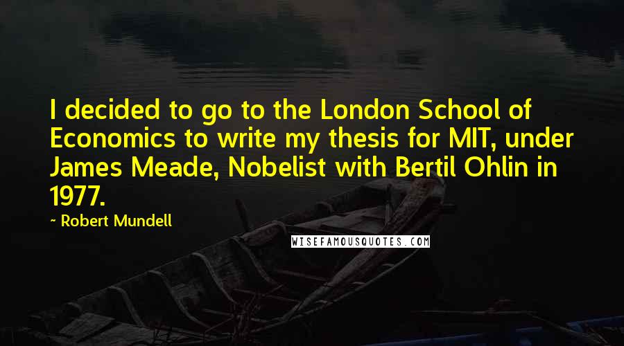 Robert Mundell Quotes: I decided to go to the London School of Economics to write my thesis for MIT, under James Meade, Nobelist with Bertil Ohlin in 1977.