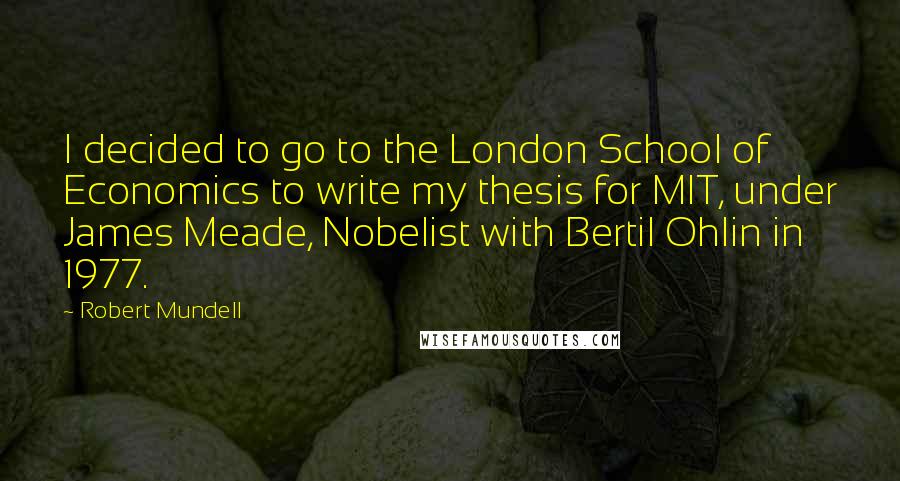 Robert Mundell Quotes: I decided to go to the London School of Economics to write my thesis for MIT, under James Meade, Nobelist with Bertil Ohlin in 1977.