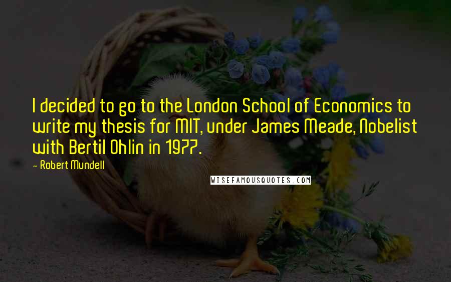 Robert Mundell Quotes: I decided to go to the London School of Economics to write my thesis for MIT, under James Meade, Nobelist with Bertil Ohlin in 1977.