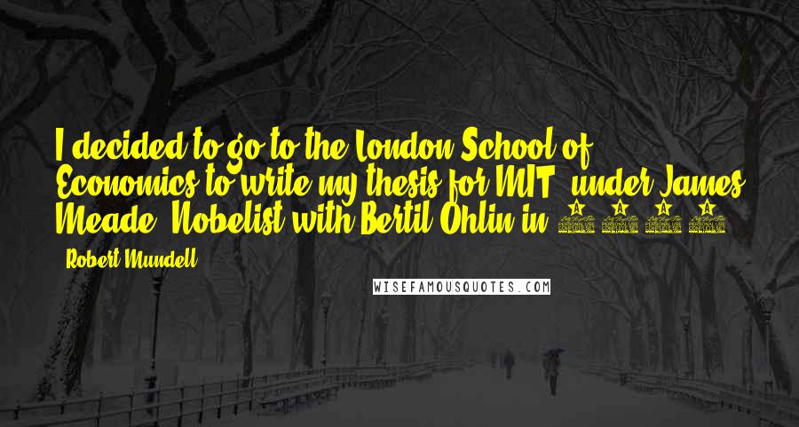 Robert Mundell Quotes: I decided to go to the London School of Economics to write my thesis for MIT, under James Meade, Nobelist with Bertil Ohlin in 1977.