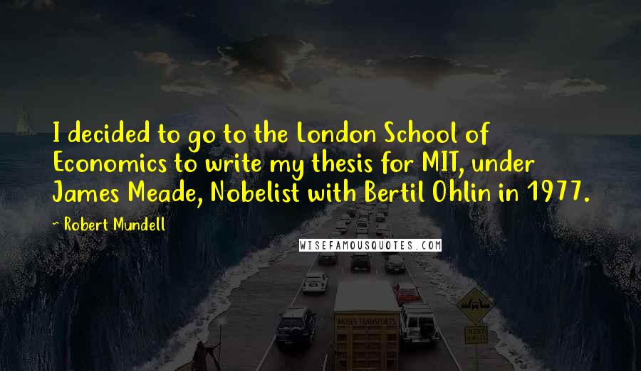 Robert Mundell Quotes: I decided to go to the London School of Economics to write my thesis for MIT, under James Meade, Nobelist with Bertil Ohlin in 1977.