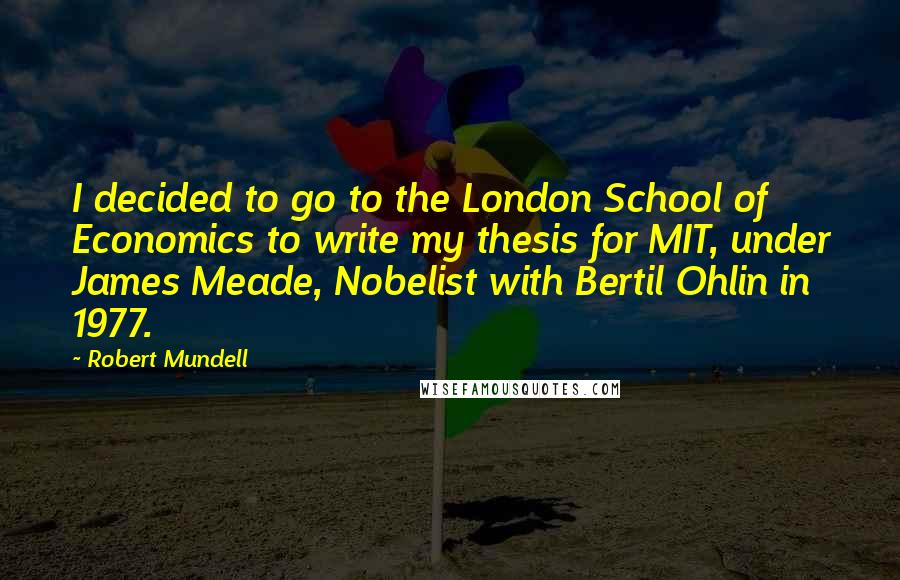 Robert Mundell Quotes: I decided to go to the London School of Economics to write my thesis for MIT, under James Meade, Nobelist with Bertil Ohlin in 1977.