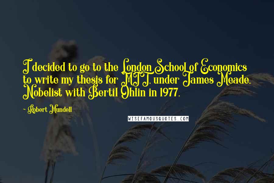 Robert Mundell Quotes: I decided to go to the London School of Economics to write my thesis for MIT, under James Meade, Nobelist with Bertil Ohlin in 1977.