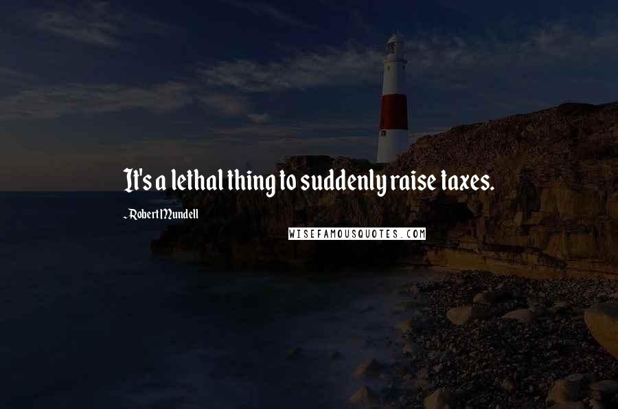 Robert Mundell Quotes: It's a lethal thing to suddenly raise taxes.