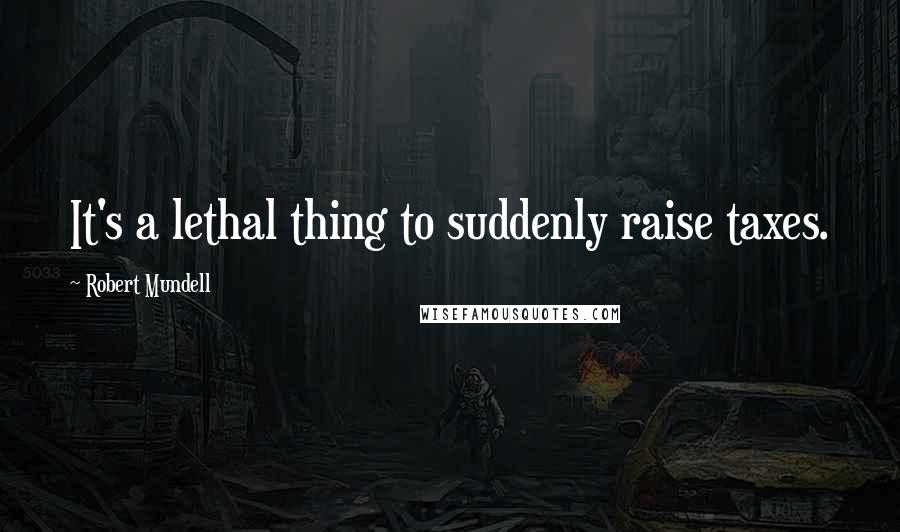 Robert Mundell Quotes: It's a lethal thing to suddenly raise taxes.