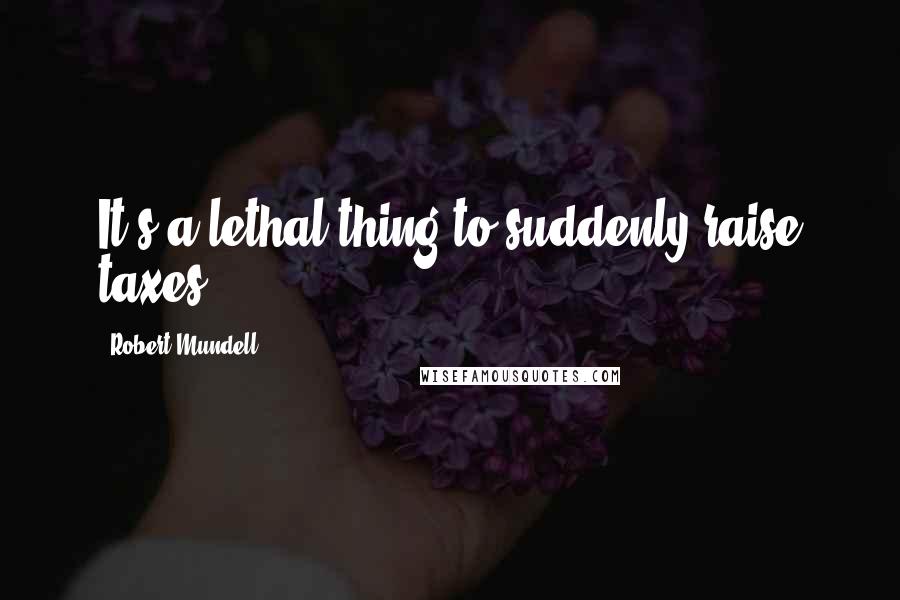 Robert Mundell Quotes: It's a lethal thing to suddenly raise taxes.