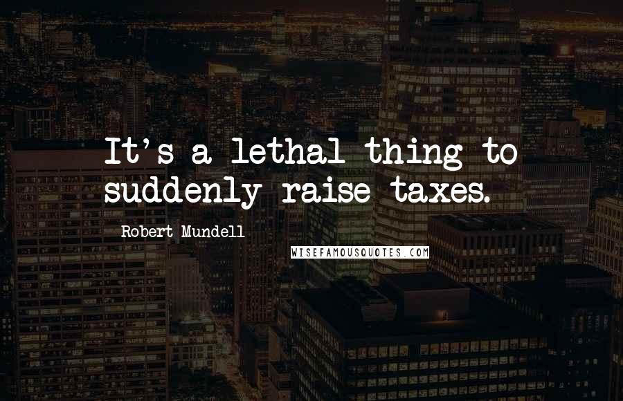 Robert Mundell Quotes: It's a lethal thing to suddenly raise taxes.
