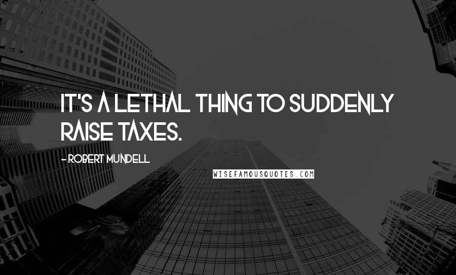 Robert Mundell Quotes: It's a lethal thing to suddenly raise taxes.