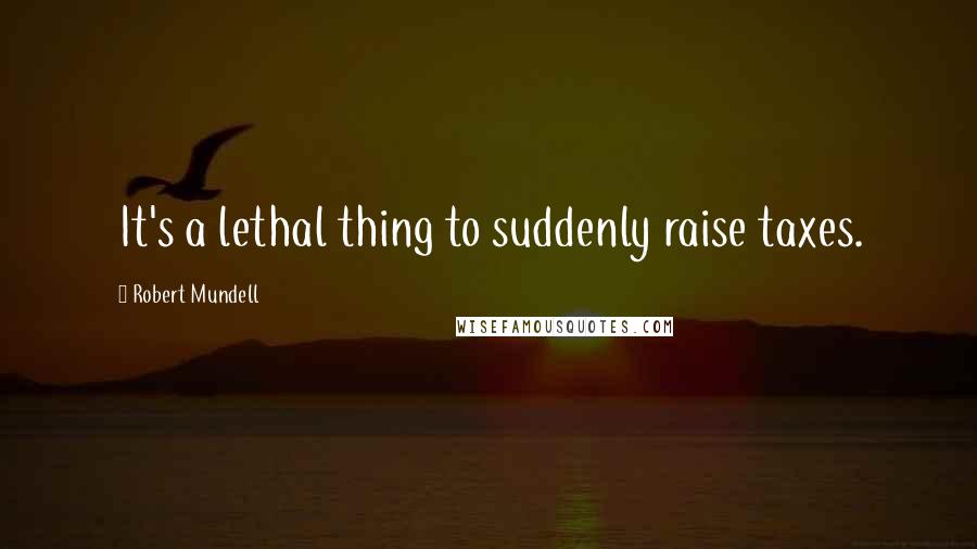 Robert Mundell Quotes: It's a lethal thing to suddenly raise taxes.