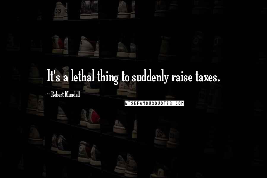 Robert Mundell Quotes: It's a lethal thing to suddenly raise taxes.