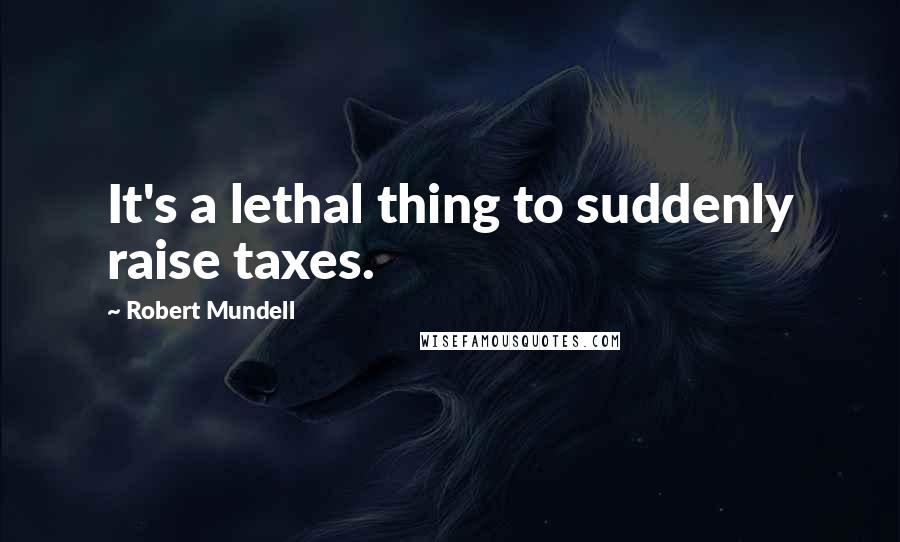 Robert Mundell Quotes: It's a lethal thing to suddenly raise taxes.