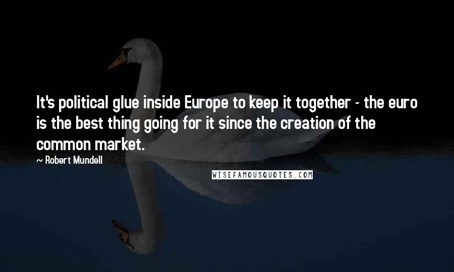 Robert Mundell Quotes: It's political glue inside Europe to keep it together - the euro is the best thing going for it since the creation of the common market.