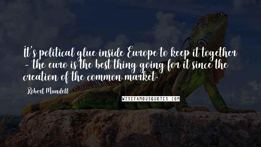 Robert Mundell Quotes: It's political glue inside Europe to keep it together - the euro is the best thing going for it since the creation of the common market.