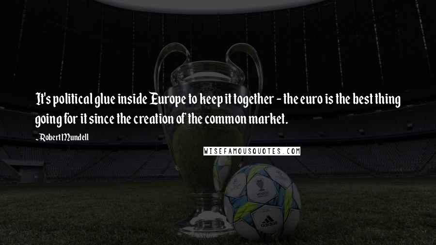 Robert Mundell Quotes: It's political glue inside Europe to keep it together - the euro is the best thing going for it since the creation of the common market.