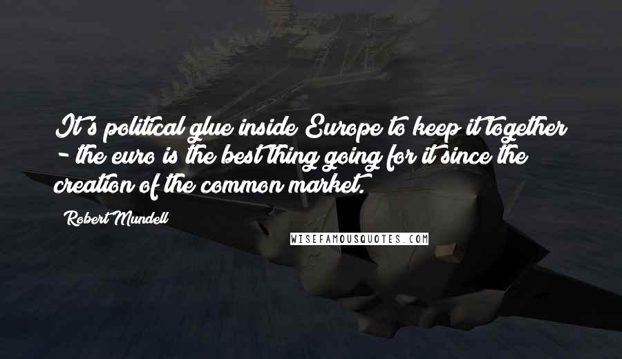 Robert Mundell Quotes: It's political glue inside Europe to keep it together - the euro is the best thing going for it since the creation of the common market.