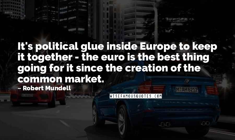 Robert Mundell Quotes: It's political glue inside Europe to keep it together - the euro is the best thing going for it since the creation of the common market.