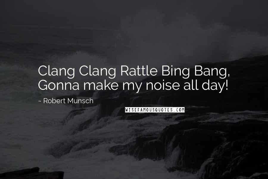 Robert Munsch Quotes: Clang Clang Rattle Bing Bang, Gonna make my noise all day!