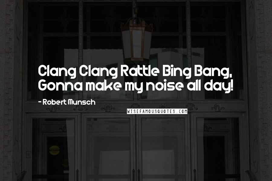 Robert Munsch Quotes: Clang Clang Rattle Bing Bang, Gonna make my noise all day!