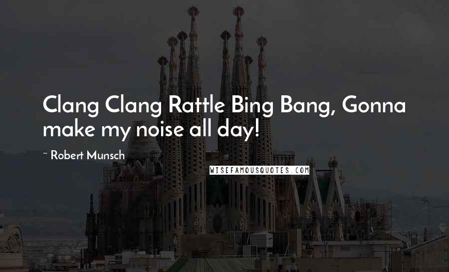 Robert Munsch Quotes: Clang Clang Rattle Bing Bang, Gonna make my noise all day!