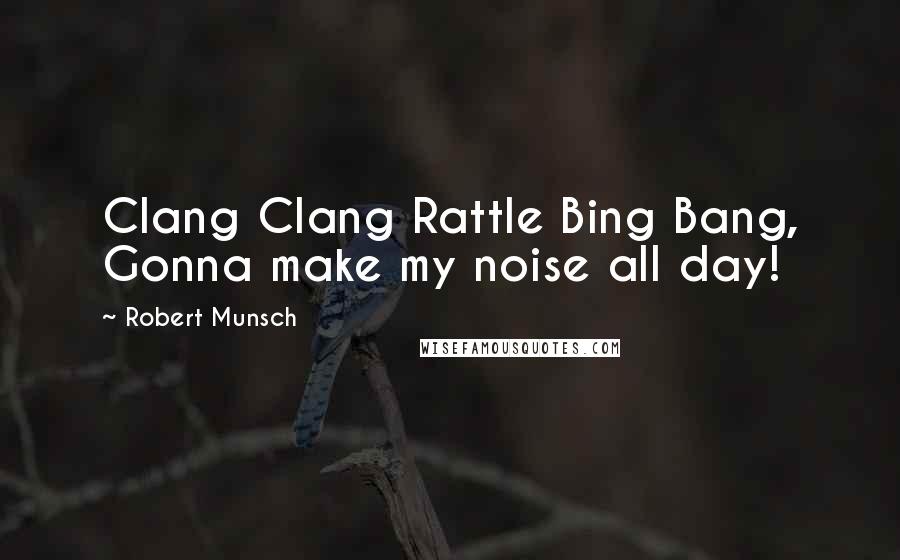 Robert Munsch Quotes: Clang Clang Rattle Bing Bang, Gonna make my noise all day!