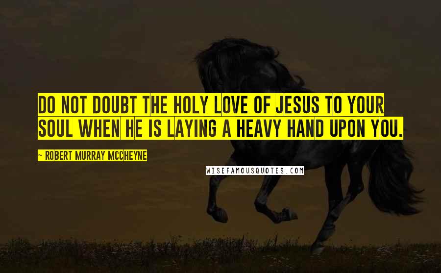 Robert Murray McCheyne Quotes: Do not doubt the holy love of Jesus to your soul when he is laying a heavy hand upon you.