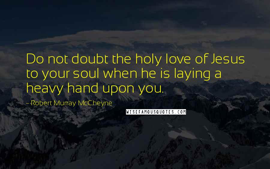 Robert Murray McCheyne Quotes: Do not doubt the holy love of Jesus to your soul when he is laying a heavy hand upon you.