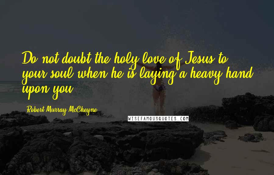 Robert Murray McCheyne Quotes: Do not doubt the holy love of Jesus to your soul when he is laying a heavy hand upon you.