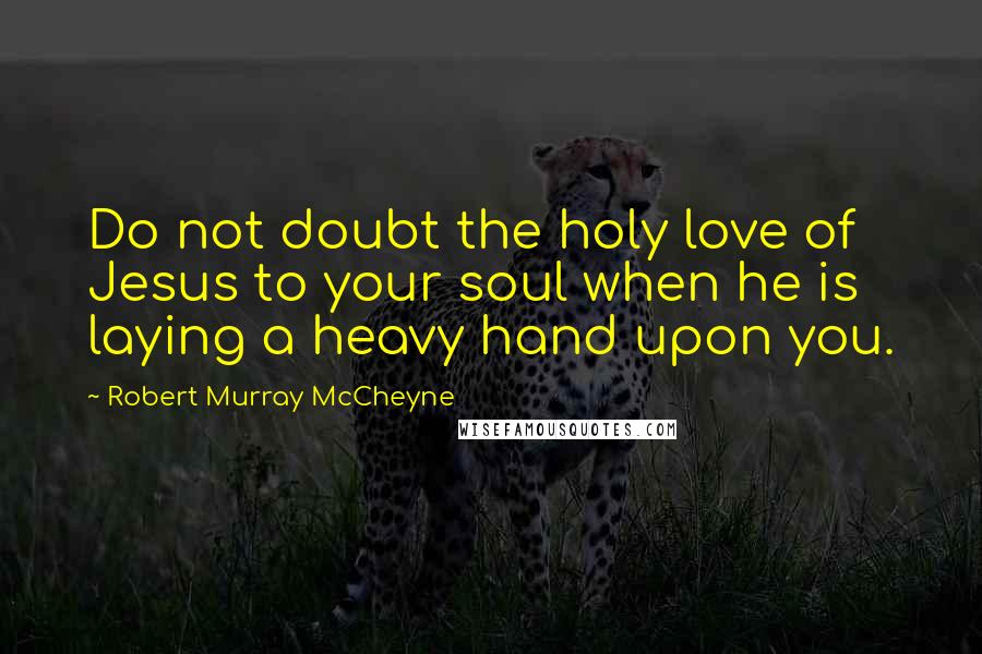 Robert Murray McCheyne Quotes: Do not doubt the holy love of Jesus to your soul when he is laying a heavy hand upon you.