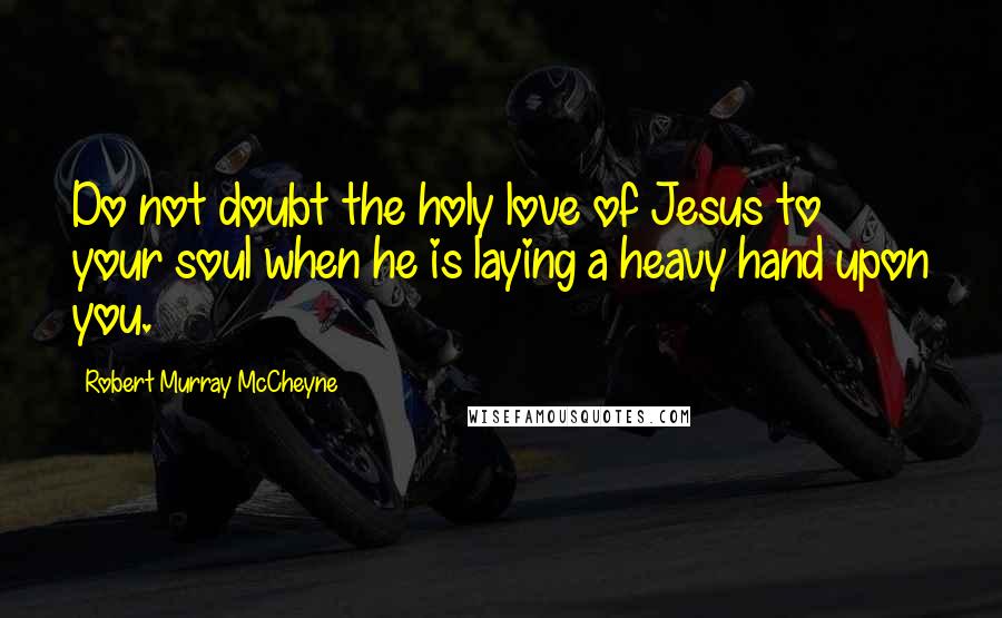 Robert Murray McCheyne Quotes: Do not doubt the holy love of Jesus to your soul when he is laying a heavy hand upon you.