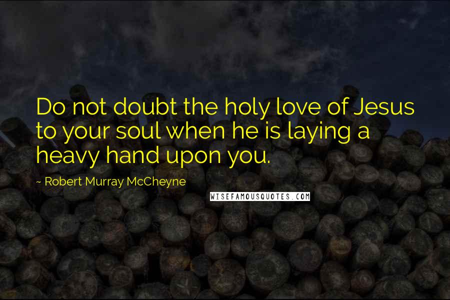 Robert Murray McCheyne Quotes: Do not doubt the holy love of Jesus to your soul when he is laying a heavy hand upon you.