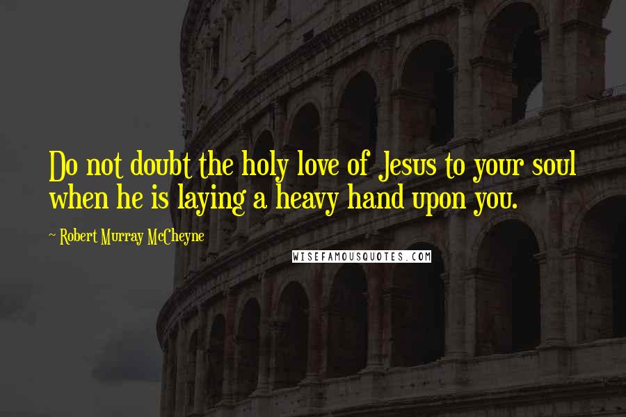 Robert Murray McCheyne Quotes: Do not doubt the holy love of Jesus to your soul when he is laying a heavy hand upon you.