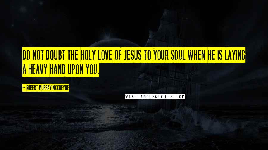 Robert Murray McCheyne Quotes: Do not doubt the holy love of Jesus to your soul when he is laying a heavy hand upon you.