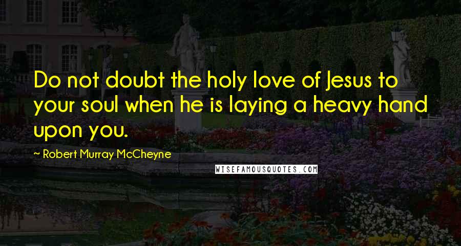 Robert Murray McCheyne Quotes: Do not doubt the holy love of Jesus to your soul when he is laying a heavy hand upon you.