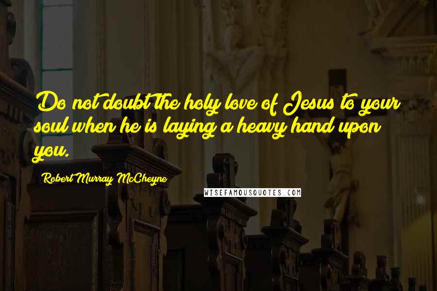 Robert Murray McCheyne Quotes: Do not doubt the holy love of Jesus to your soul when he is laying a heavy hand upon you.