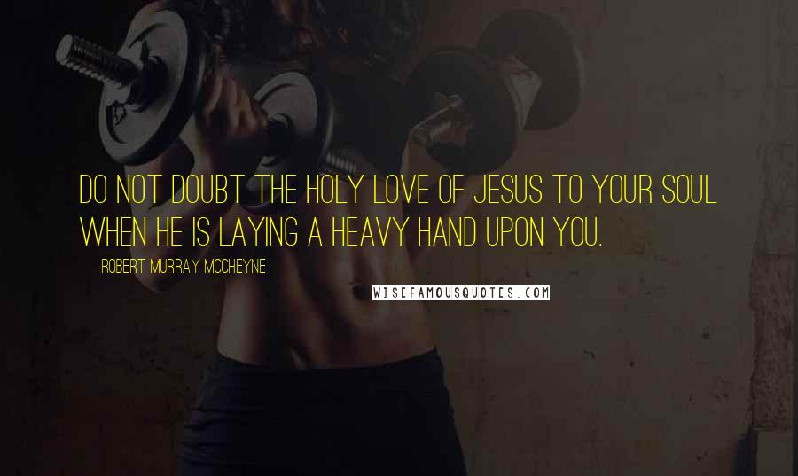 Robert Murray McCheyne Quotes: Do not doubt the holy love of Jesus to your soul when he is laying a heavy hand upon you.