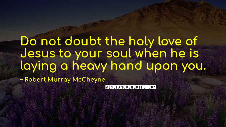 Robert Murray McCheyne Quotes: Do not doubt the holy love of Jesus to your soul when he is laying a heavy hand upon you.