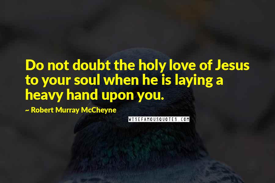 Robert Murray McCheyne Quotes: Do not doubt the holy love of Jesus to your soul when he is laying a heavy hand upon you.