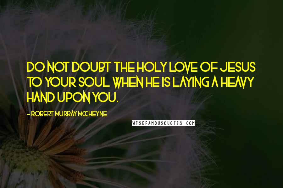 Robert Murray McCheyne Quotes: Do not doubt the holy love of Jesus to your soul when he is laying a heavy hand upon you.