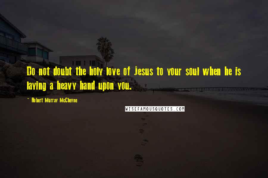 Robert Murray McCheyne Quotes: Do not doubt the holy love of Jesus to your soul when he is laying a heavy hand upon you.