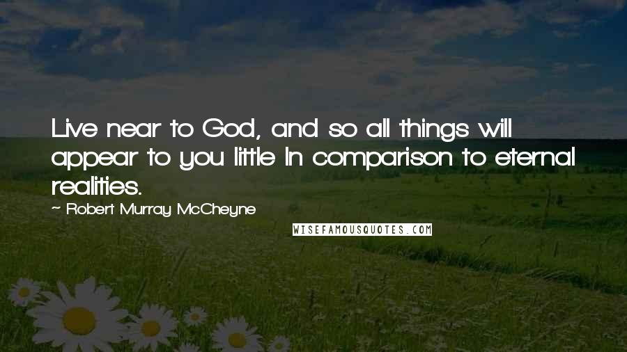 Robert Murray McCheyne Quotes: Live near to God, and so all things will appear to you little In comparison to eternal realities.