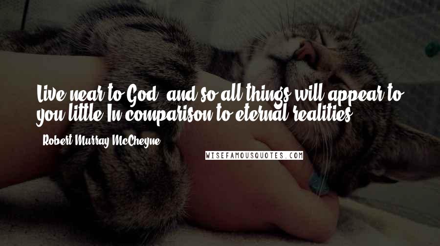 Robert Murray McCheyne Quotes: Live near to God, and so all things will appear to you little In comparison to eternal realities.