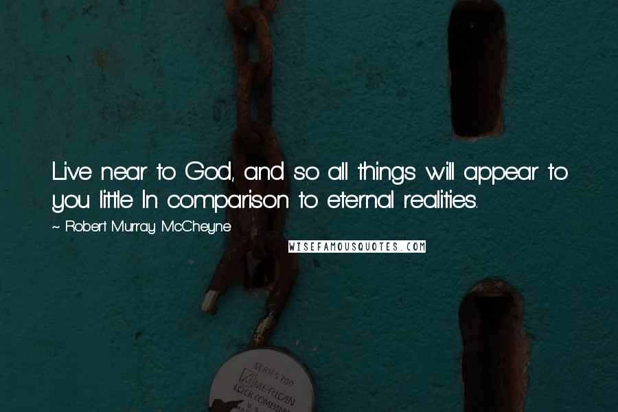 Robert Murray McCheyne Quotes: Live near to God, and so all things will appear to you little In comparison to eternal realities.