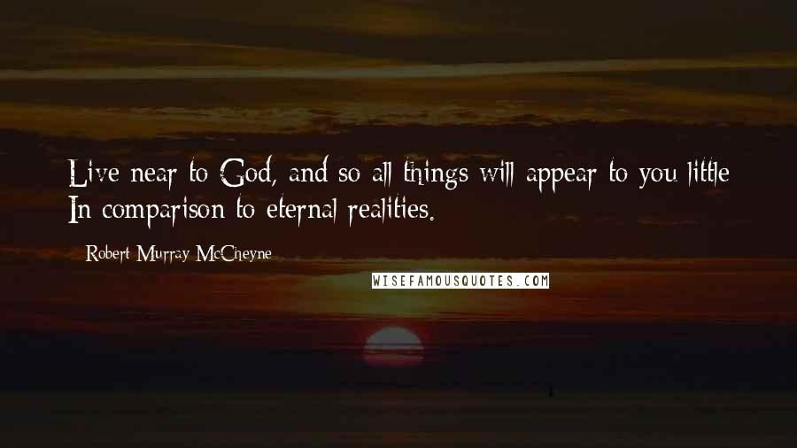 Robert Murray McCheyne Quotes: Live near to God, and so all things will appear to you little In comparison to eternal realities.