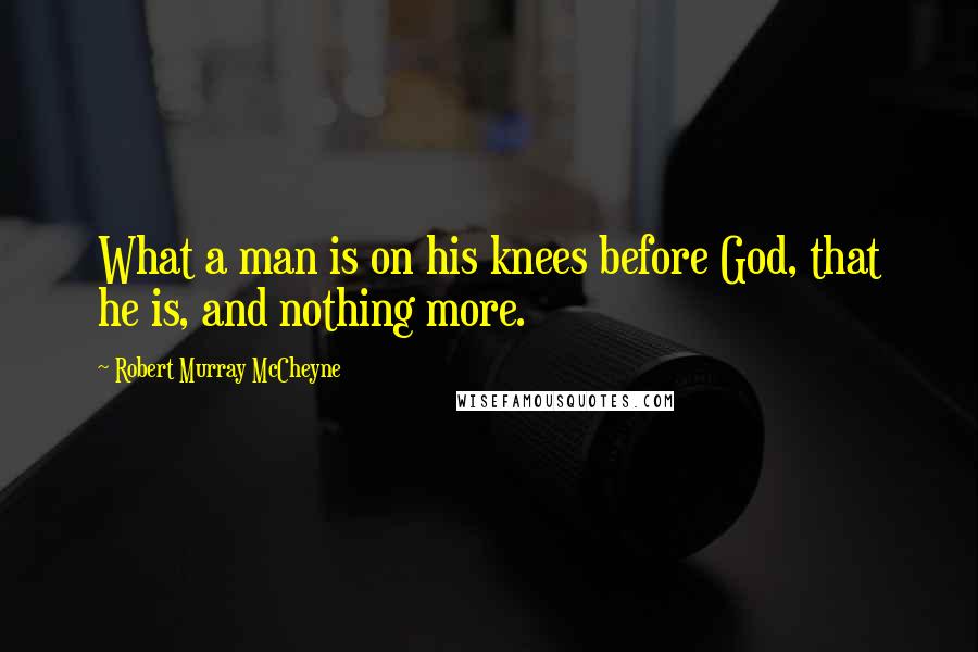 Robert Murray McCheyne Quotes: What a man is on his knees before God, that he is, and nothing more.