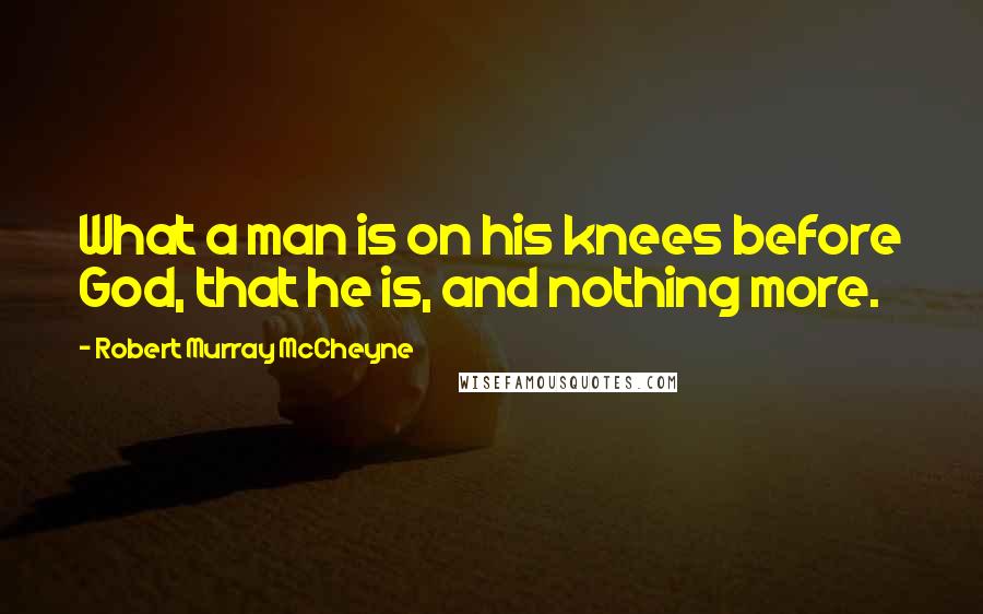 Robert Murray McCheyne Quotes: What a man is on his knees before God, that he is, and nothing more.