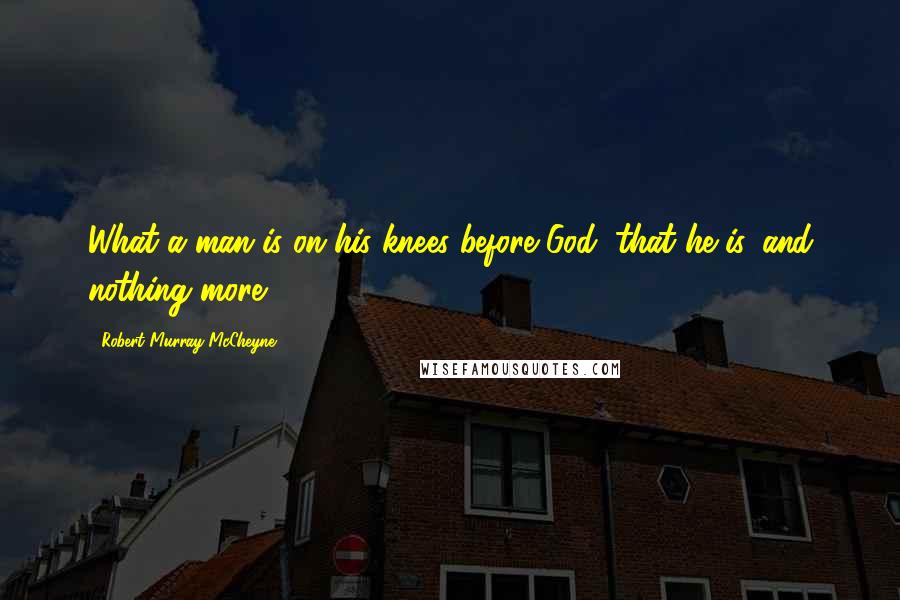 Robert Murray McCheyne Quotes: What a man is on his knees before God, that he is, and nothing more.