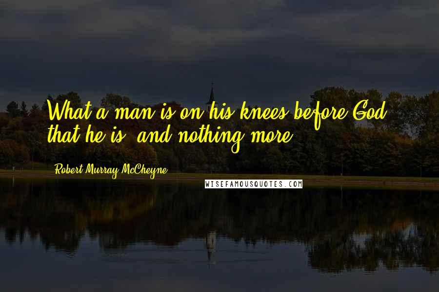 Robert Murray McCheyne Quotes: What a man is on his knees before God, that he is, and nothing more.